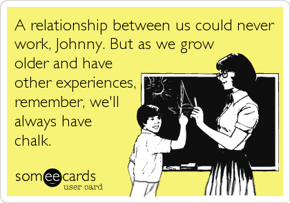A relationship between us could never
work, Johnny. But as we grow
older and have
other experiences,
remember, we'll
always have
chalk.