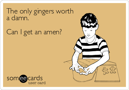 The only gingers worth
a damn.

Can I get an amen?