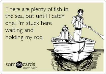 There are plenty of fish in the sea, but until I catch one, I'm stuck here  waiting and holding my rod.