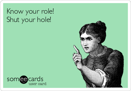Know your role!
Shut your hole!