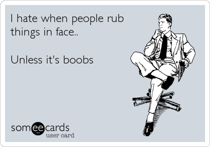 I hate when people rub
things in face.. 

Unless it's boobs