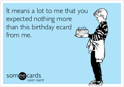 It means a lot to me that you 
expected nothing more
than this birthday ecard 
from me.