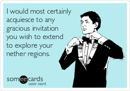 I would most certainly 
acquiesce to any
gracious invitation
you wish to extend
to explore your
nether regions.