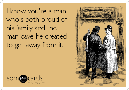 I know you're a man
who's both proud of 
his family and the 
man cave he created
to get away from it.