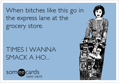 When bitches like this go in
the express lane at the
grocery store.


TIMES I WANNA
SMACK A HO...
