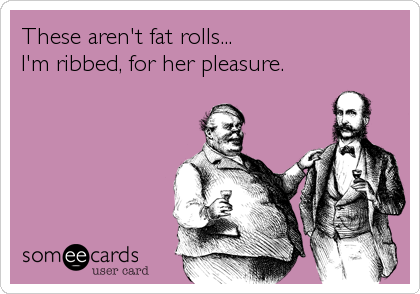 These aren't fat rolls...
I'm ribbed, for her pleasure.