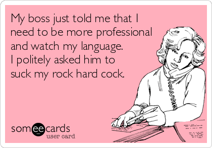 My boss just told me that I
need to be more professional
and watch my language.
I politely asked him to
suck my rock hard cock.
