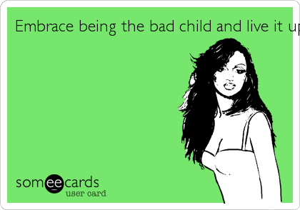 Embrace being the bad child and live it up!!
