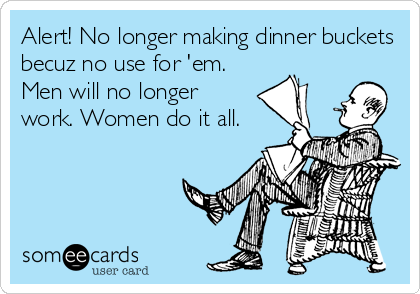 Alert! No longer making dinner buckets
becuz no use for 'em.
Men will no longer
work. Women do it all.