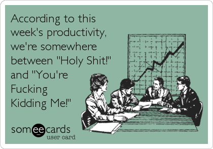 According to this
week's productivity,
we're somewhere
between "Holy Shit!"
and "You're 
Fucking
Kidding Me!"