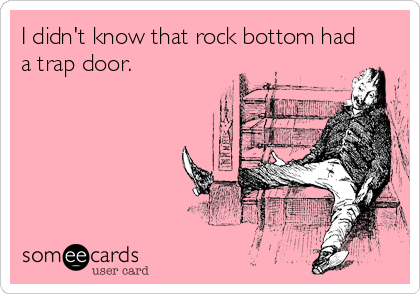 I didn't know that rock bottom had
a trap door.