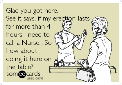 Glad you got here.
See it says, if my erection lasts
for more than 4
hours I need to
call a Nurse... So
how about
doing it here on
the table?