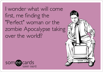 I wonder what will come
first, me finding the
"Perfect" woman or the
zombie Apocalypse taking
over the world!?