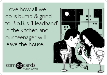 i love how all we
do is bump & grind
to B.o.B.'s 'Headband'
in the kitchen and
our teenager will
leave the house.
