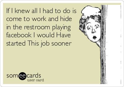 If I knew all I had to do is
come to work and hide
in the restroom playing
facebook I would Have
started This job sooner