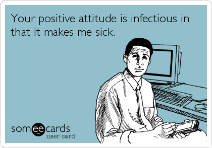 Your positive attitude is infectious in
that it makes me sick.