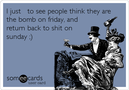 I just ? to see people think they are
the bomb on friday, and
return back to shit on
sunday ;)