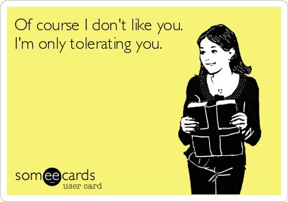 Of course I don't like you. 
I'm only tolerating you.