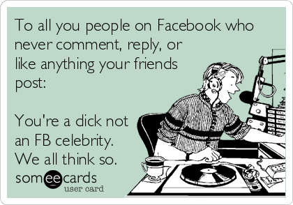 To All You People On Facebook Who Never Comment Reply Or Like Anything Your Friends Post You Re A Dick Not An Fb Celebrity We All Think So Cry For Help Ecard