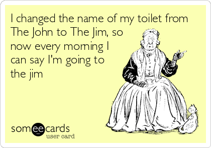 I changed the name of my toilet from
The John to The Jim, so
now every morning I
can say I'm going to
the jim