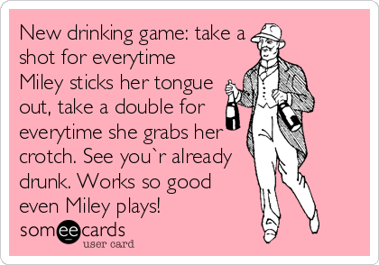 New drinking game: take a
shot for everytime
Miley sticks her tongue
out, take a double for
everytime she grabs her
crotch. See you`r already
drunk. Works so good
even Miley plays!