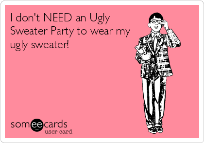 I don't NEED an Ugly
Sweater Party to wear my
ugly sweater!