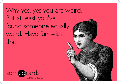 Why yes, yes you are weird.
But at least you've
found someone equally
weird. Have fun with
that.