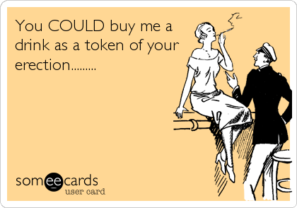 You COULD buy me a
drink as a token of your 
erection.........