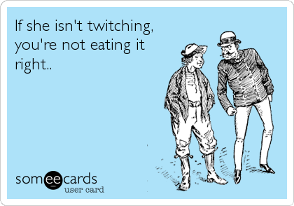If she isn't twitching,
you're not eating it
right..