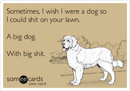Sometimes, I wish I were a dog so 
I could shit on your lawn.

A big dog.

With big shit.