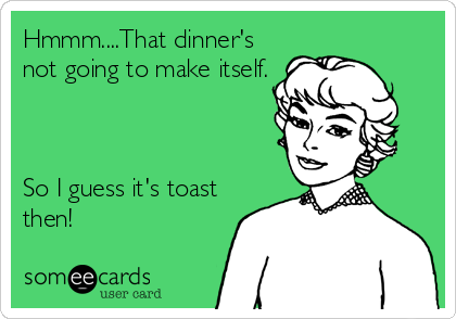 Hmmm....That dinner's
not going to make itself.



So I guess it's toast
then!