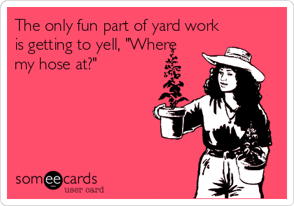 The only fun part of yard work
is getting to yell, "Where 
my hose at?"