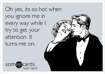 Oh yes, its so hot when
you ignore me in
every way while I
try to get your
attention. It
turns me on.