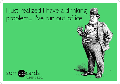 I just realized I have a drinking
problem... I've run out of ice