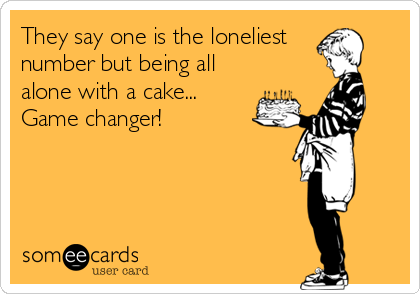 They say one is the loneliest
number but being all
alone with a cake...
Game changer!