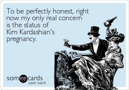 To be perfectly honest, right
now my only real concern
is the status of 
Kim Kardashian's
pregnancy.