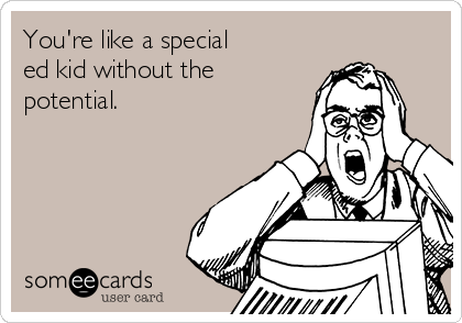You're like a special
ed kid without the
potential.