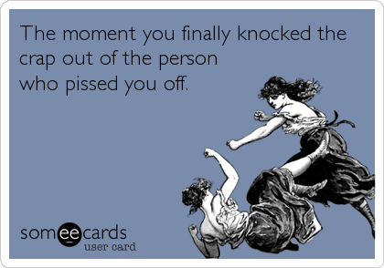 The moment you finally knocked the
crap out of the person
who pissed you off.