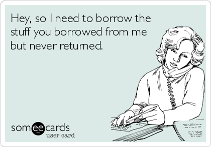 Hey, so I need to borrow the
stuff you borrowed from me
but never returned.