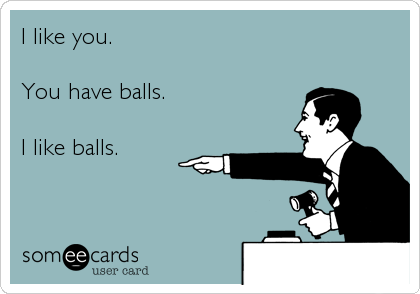 I like you.

You have balls.

I like balls.