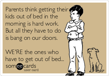 Parents think getting their
kids out of bed in the
morning is hard work. 
But all they have to do
is bang on our doors.

WE'RE the ones who
have to get out of bed...