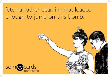 fetch another dear, i'm not loaded
enough to jump on this bomb.
