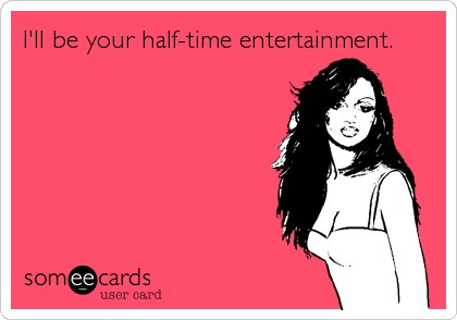 I'll be your half-time entertainment.