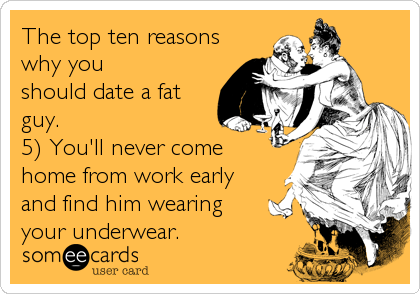 The top ten reasons
why you
should date a fat
guy.
5) You'll never come
home from work early
and find him wearing
your underwear.