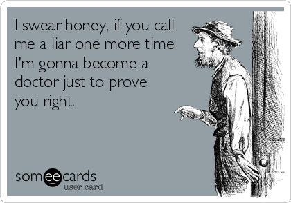 I swear honey, if you call
me a liar one more time
I'm gonna become a 
doctor just to prove
you right.