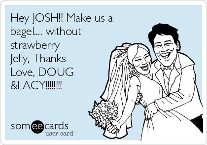 Hey JOSH!! Make us a
bagel.... without
strawberry
Jelly, Thanks
Love, DOUG
&LACY!!!!!!!!