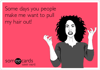 Some days you people
make me want to pull
my hair out!