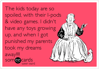 The kids today are so
spoiled, with their I-pods
& video games. I didn't
have any toys growing
up, and when I got
punished my parents
took my dreams
away!!!!