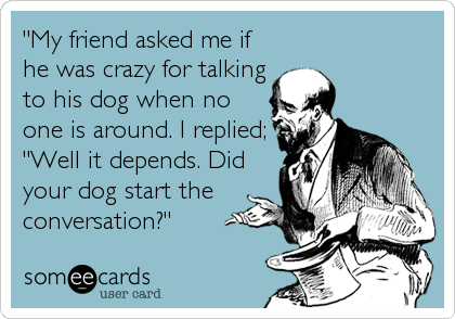"My friend asked me if
he was crazy for talking
to his dog when no
one is around. I replied;
"Well it depends. Did
your dog start the<br%2