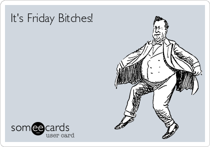 It's Friday Bitches!